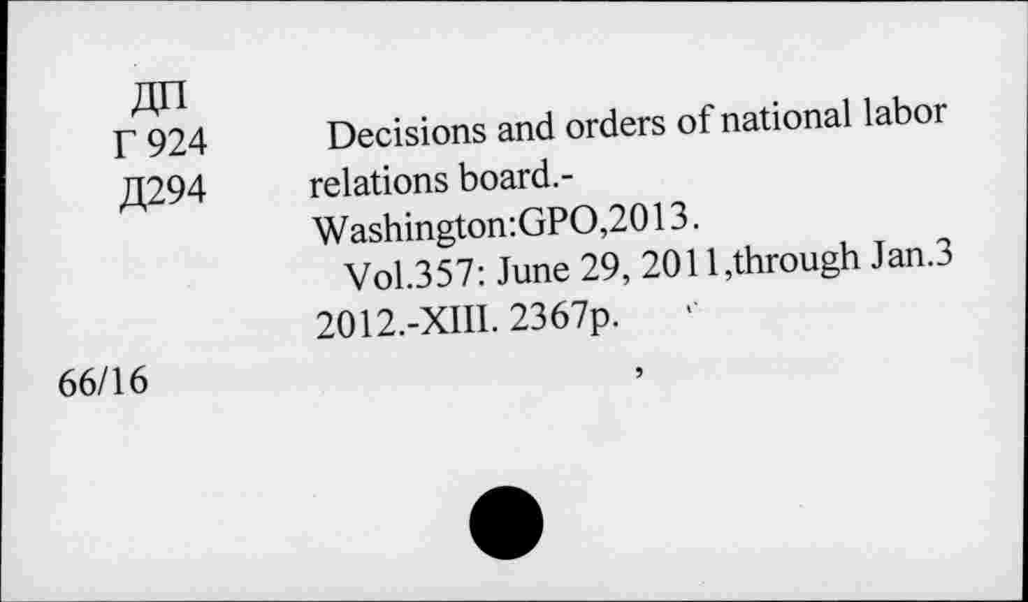 ﻿«n T 924 £294	Decisions and orders of national labor relations board.- Washington:GPO,2013. Vol.357: June 29, 2011,through Jan.3 2012.-XIII. 2367p.
66/16	9